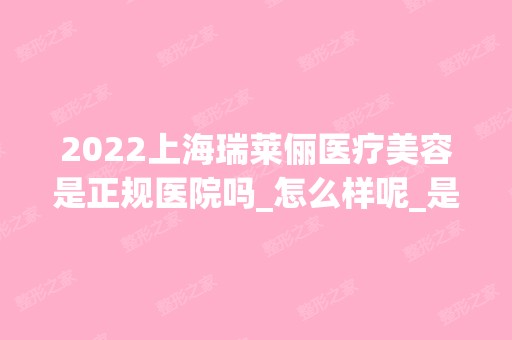 2024上海瑞莱俪医疗美容是正规医院吗_怎么样呢_是公立医院吗