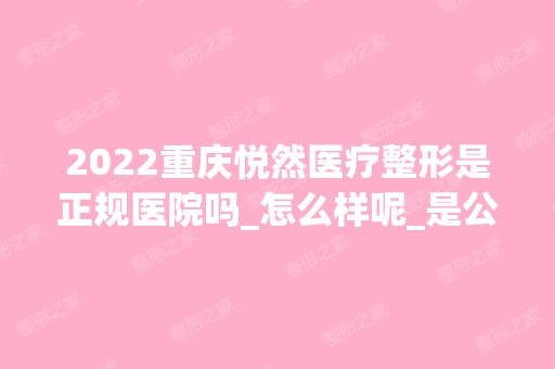 2024重庆悦然医疗整形是正规医院吗_怎么样呢_是公立医院吗