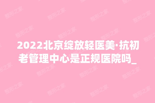 2024北京绽放轻医美·抗初老管理中心是正规医院吗_怎么样呢_是公立医院吗