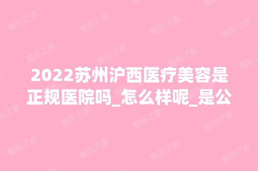 2024苏州沪西医疗美容是正规医院吗_怎么样呢_是公立医院吗