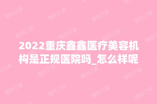 2024重庆鑫鑫医疗美容机构是正规医院吗_怎么样呢_是公立医院吗