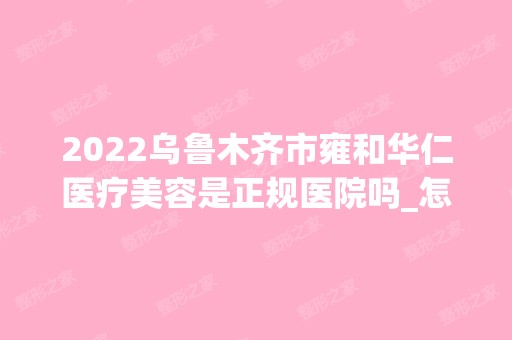 2024乌鲁木齐市雍和华仁医疗美容是正规医院吗_怎么样呢_是公立医院吗