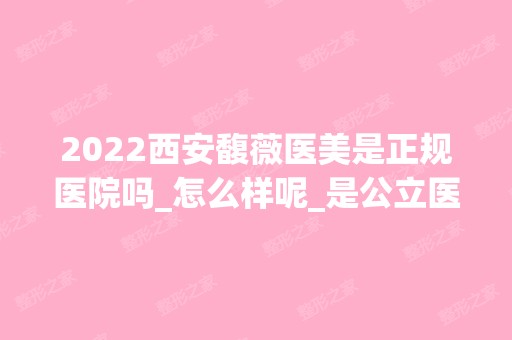 2024西安馥薇医美是正规医院吗_怎么样呢_是公立医院吗