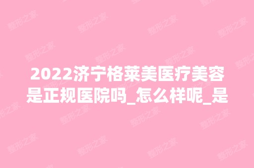 2024济宁格莱美医疗美容是正规医院吗_怎么样呢_是公立医院吗