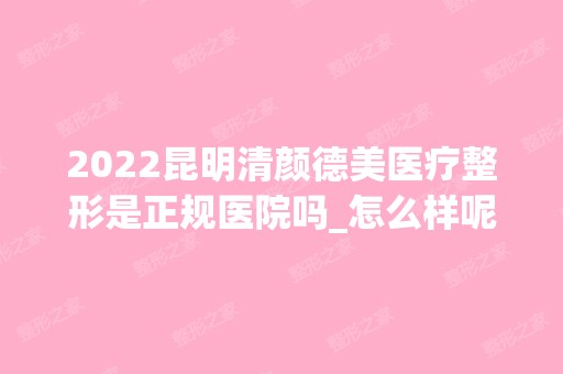 2024昆明清颜德美医疗整形是正规医院吗_怎么样呢_是公立医院吗