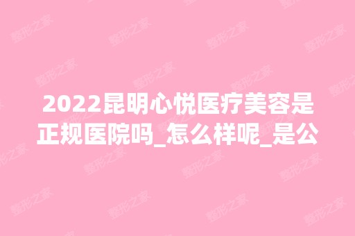 2024昆明心悦医疗美容是正规医院吗_怎么样呢_是公立医院吗