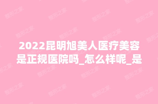 2024昆明旭美人医疗美容是正规医院吗_怎么样呢_是公立医院吗