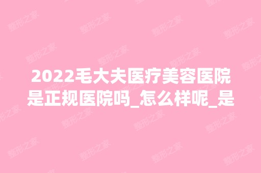 2024毛大夫医疗美容医院是正规医院吗_怎么样呢_是公立医院吗