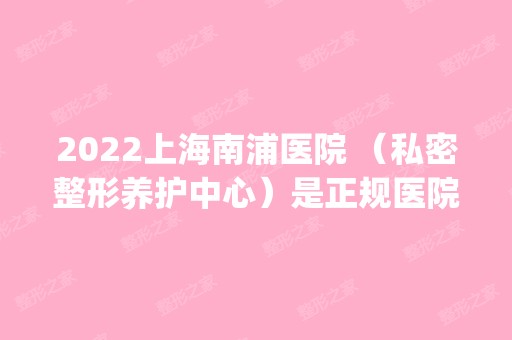 2024上海南浦医院 （私密整形养护中心）是正规医院吗_怎么样呢_是公立医院吗