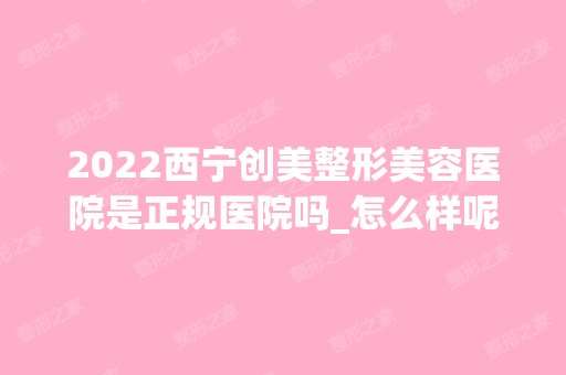 2024西宁创美整形美容医院是正规医院吗_怎么样呢_是公立医院吗