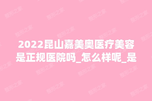 2024昆山嘉美奥医疗美容是正规医院吗_怎么样呢_是公立医院吗