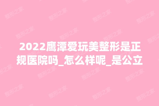 2024鹰潭爱玩美整形是正规医院吗_怎么样呢_是公立医院吗