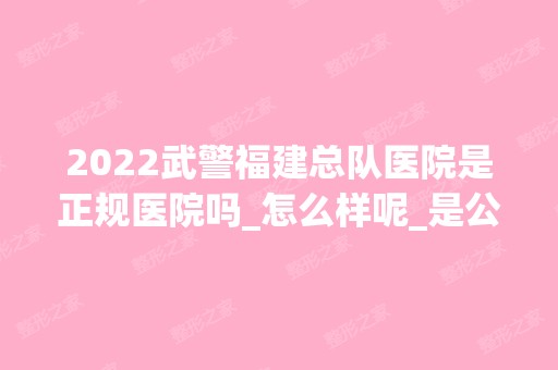 2024武警福建总队医院是正规医院吗_怎么样呢_是公立医院吗