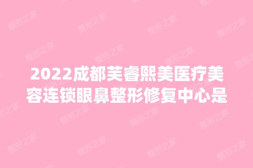 2024成都芙睿熙美医疗美容连锁眼鼻整形修复中心是正规医院吗_怎么样呢_是公立医院吗