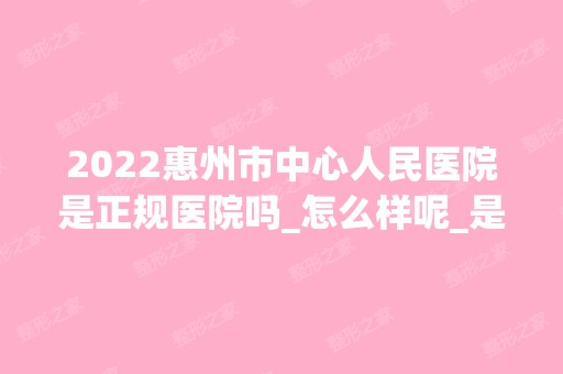 2024惠州市中心人民医院是正规医院吗_怎么样呢_是公立医院吗