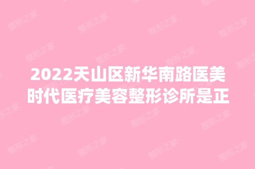 2024天山区新华南路医美时代医疗美容整形诊所是正规医院吗_怎么样呢_是公立医院吗