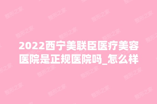 2024西宁美联臣医疗美容医院是正规医院吗_怎么样呢_是公立医院吗