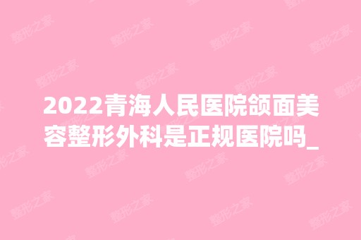 2024青海人民医院颌面美容整形外科是正规医院吗_怎么样呢_是公立医院吗