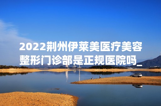 2024荆州伊莱美医疗美容整形门诊部是正规医院吗_怎么样呢_是公立医院吗