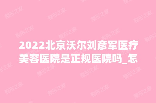 2024北京沃尔刘彦军医疗美容医院是正规医院吗_怎么样呢_是公立医院吗