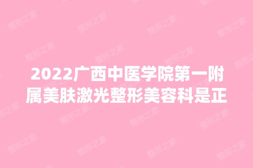 2024广西中医学院第一附属美肤激光整形美容科是正规医院吗_怎么样呢_是公立医院吗