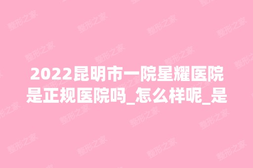 2024昆明市一院星耀医院是正规医院吗_怎么样呢_是公立医院吗