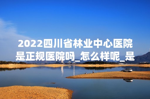 2024四川省林业中心医院是正规医院吗_怎么样呢_是公立医院吗