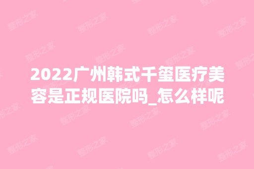 2024广州韩式千玺医疗美容是正规医院吗_怎么样呢_是公立医院吗