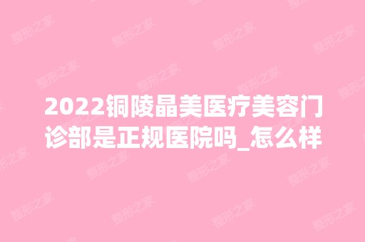 2024铜陵晶美医疗美容门诊部是正规医院吗_怎么样呢_是公立医院吗