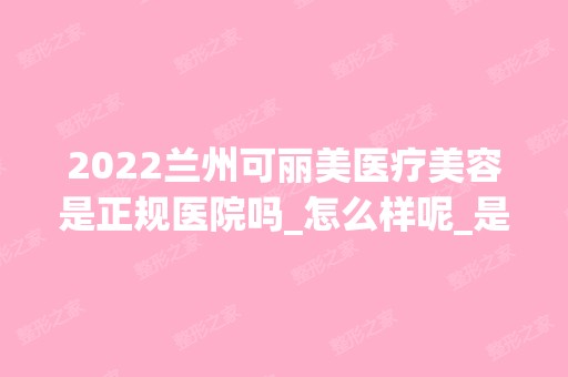 2024兰州可丽美医疗美容是正规医院吗_怎么样呢_是公立医院吗