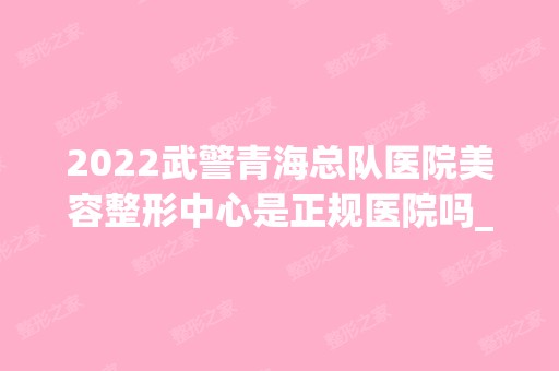 2024武警青海总队医院美容整形中心是正规医院吗_怎么样呢_是公立医院吗