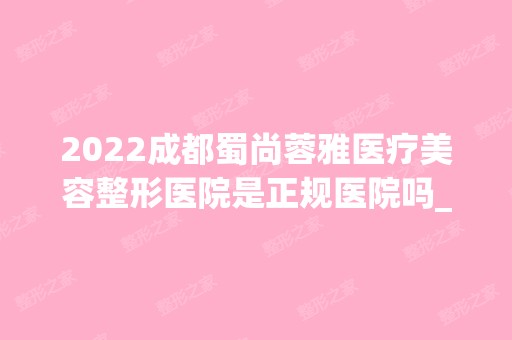 2024成都蜀尚蓉雅医疗美容整形医院是正规医院吗_怎么样呢_是公立医院吗