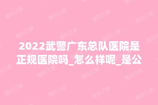 2024武警广东总队医院是正规医院吗_怎么样呢_是公立医院吗