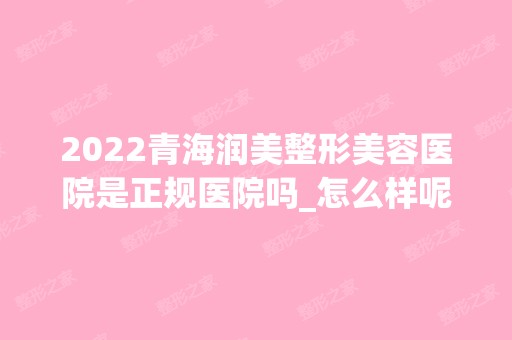 2024青海润美整形美容医院是正规医院吗_怎么样呢_是公立医院吗