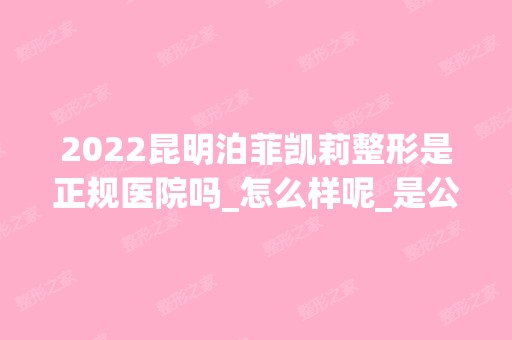 2024昆明泊菲凯莉整形是正规医院吗_怎么样呢_是公立医院吗