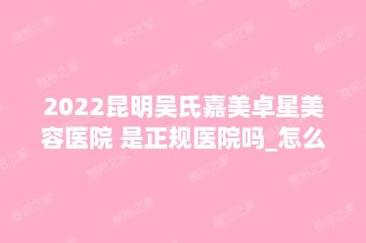 2024昆明吴氏嘉美卓星美容医院 是正规医院吗_怎么样呢_是公立医院吗