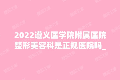 2024遵义医学院附属医院整形美容科是正规医院吗_怎么样呢_是公立医院吗