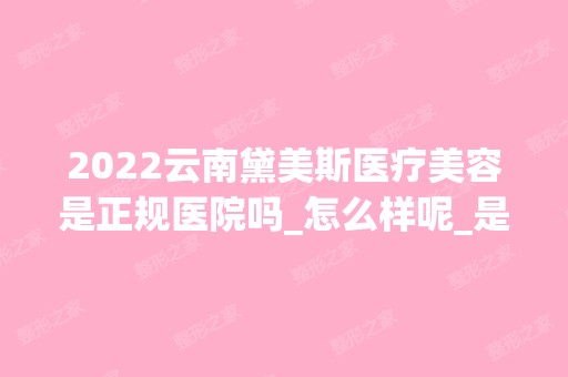 2024云南黛美斯医疗美容是正规医院吗_怎么样呢_是公立医院吗