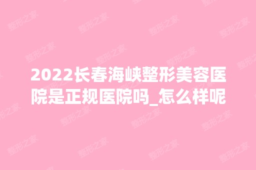 2024长春海峡整形美容医院是正规医院吗_怎么样呢_是公立医院吗