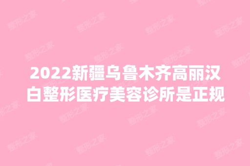 2024新疆乌鲁木齐高丽汉白整形医疗美容诊所是正规医院吗_怎么样呢_是公立医院吗