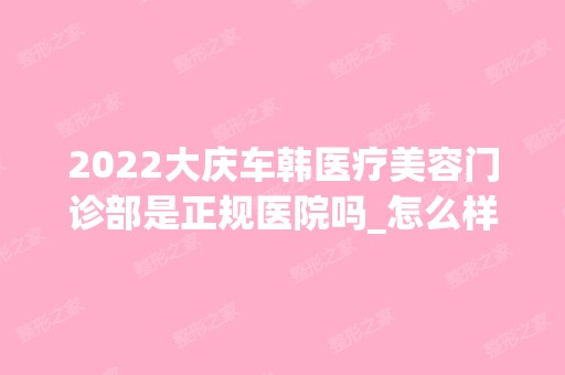 2024大庆车韩医疗美容门诊部是正规医院吗_怎么样呢_是公立医院吗