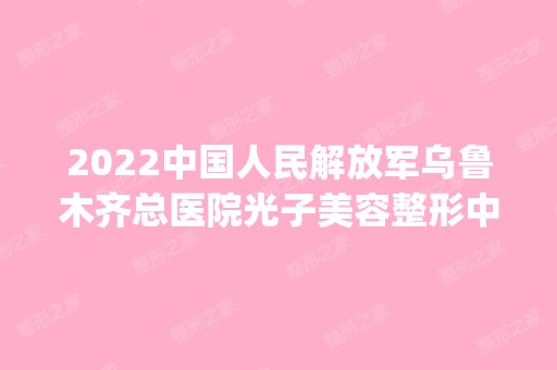 2024中国人民解放军乌鲁木齐总医院光子美容整形中心是正规医院吗_怎么样呢_是公立医院吗