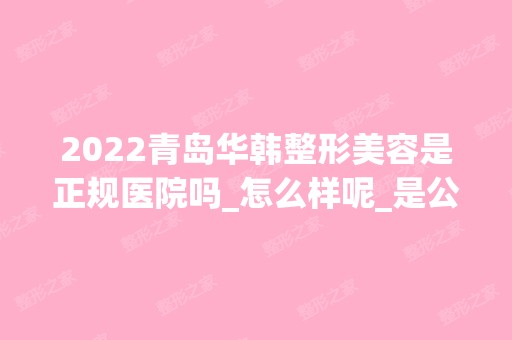 2024青岛华韩整形美容是正规医院吗_怎么样呢_是公立医院吗