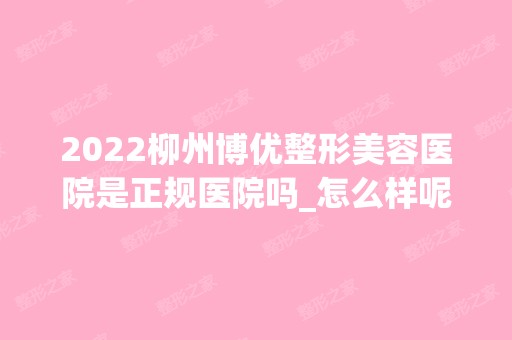 2024柳州博优整形美容医院是正规医院吗_怎么样呢_是公立医院吗