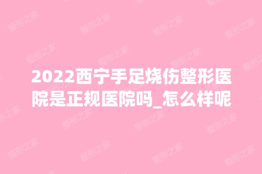 2024西宁手足烧伤整形医院是正规医院吗_怎么样呢_是公立医院吗