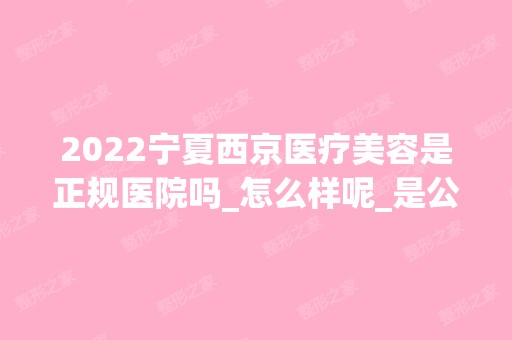 2024宁夏西京医疗美容是正规医院吗_怎么样呢_是公立医院吗