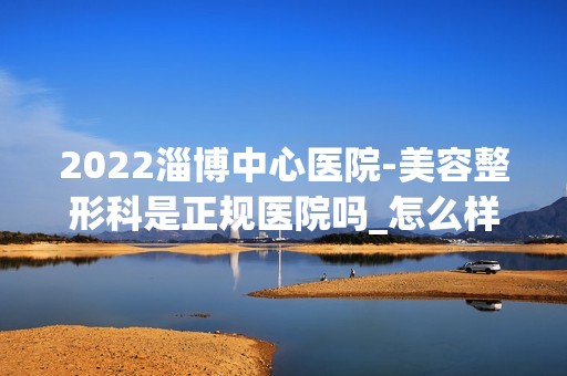 2024淄博中心医院-美容整形科是正规医院吗_怎么样呢_是公立医院吗