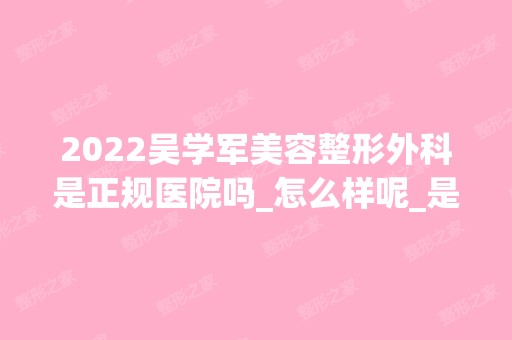 2024吴学军美容整形外科是正规医院吗_怎么样呢_是公立医院吗