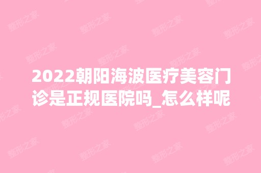 2024朝阳海波医疗美容门诊是正规医院吗_怎么样呢_是公立医院吗