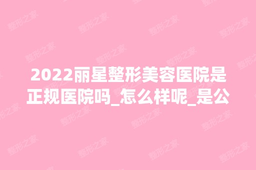 2024丽星整形美容医院是正规医院吗_怎么样呢_是公立医院吗